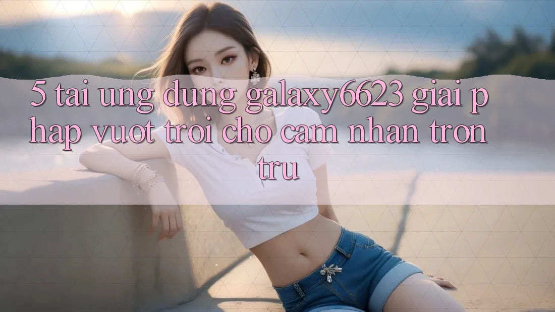 5. Tải Ứng dụng Galaxy6623 - Giải Pháp Vượt Trội Cho Cảm nhận Trơn tru