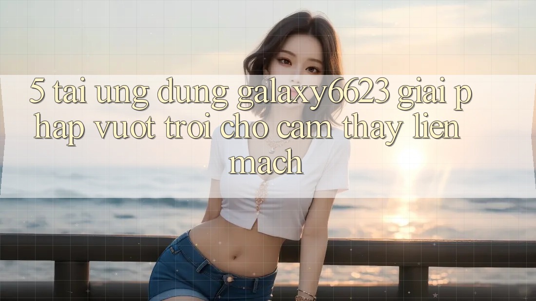 5. Tải Ứng dụng Galaxy6623 - Giải Pháp Vượt Trội Cho Cảm thấy Liền mạch