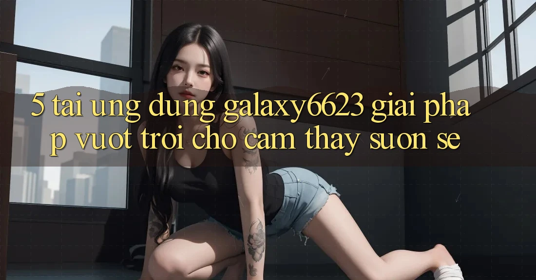 5. Tải Ứng dụng Galaxy6623 - Giải Pháp Vượt Trội Cho Cảm thấy Suôn sẻ