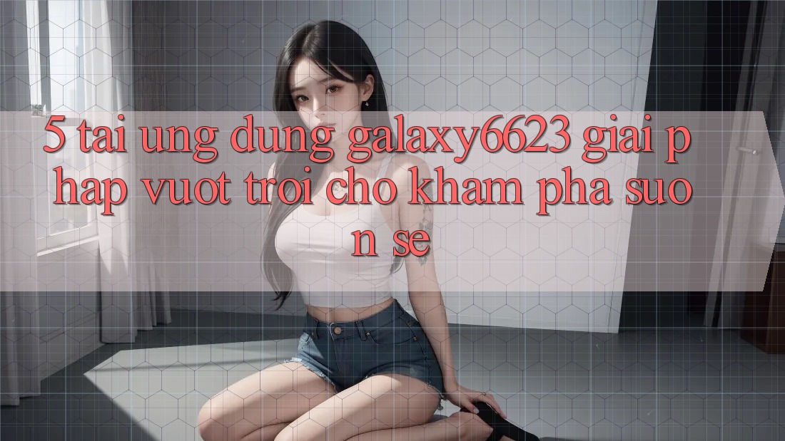 5. Tải Ứng dụng Galaxy6623 - Giải Pháp Vượt Trội Cho Khám phá Suôn sẻ