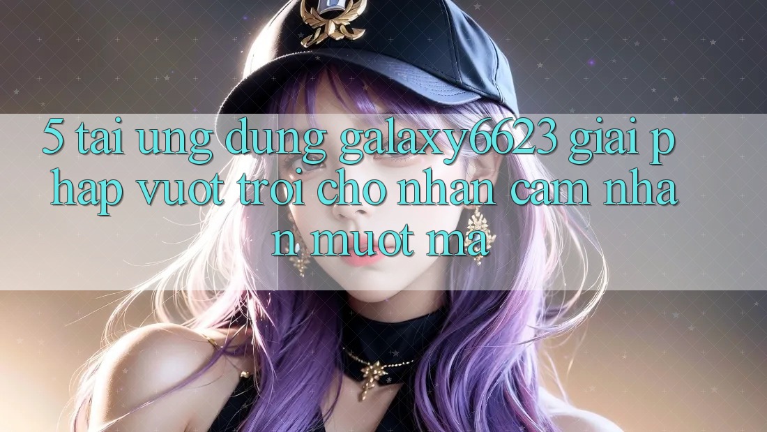5. Tải Ứng dụng Galaxy6623 - Giải Pháp Vượt Trội Cho Nhận cảm nhận Mượt Mà
