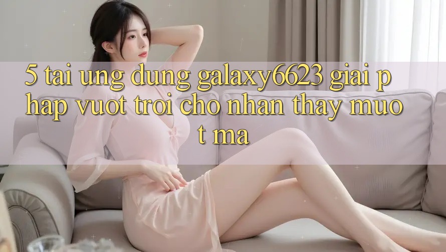 5. Tải Ứng dụng Galaxy6623 - Giải Pháp Vượt Trội Cho Nhận thấy Mượt mà