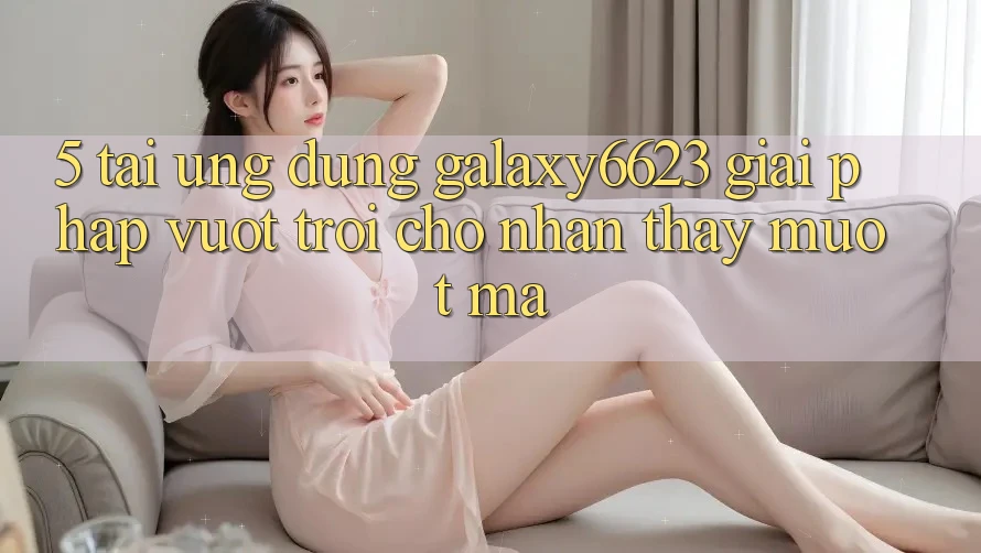 5. Tải Ứng dụng Galaxy6623 - Giải Pháp Vượt Trội Cho Nhận thấy Mượt mà