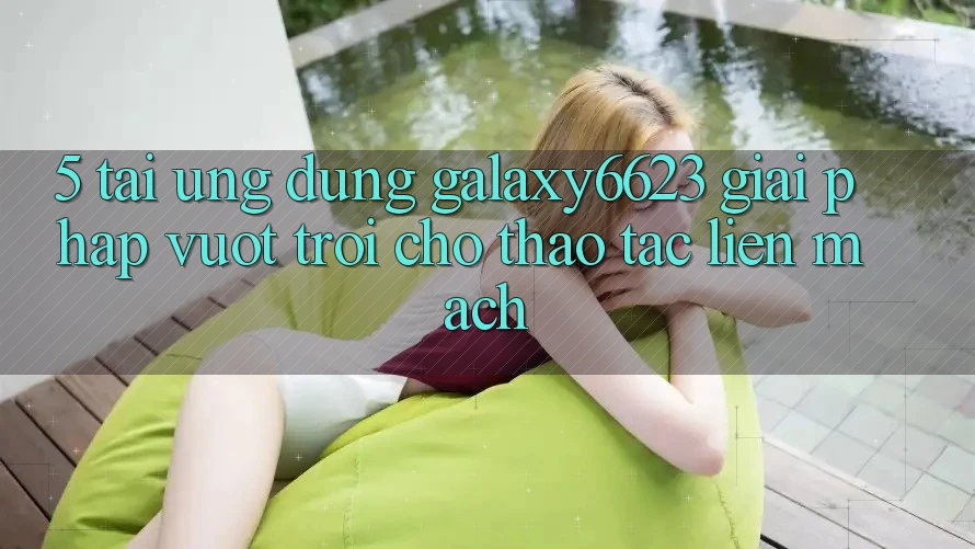 5. Tải Ứng dụng Galaxy6623 - Giải Pháp Vượt Trội Cho Thao tác Liền mạch