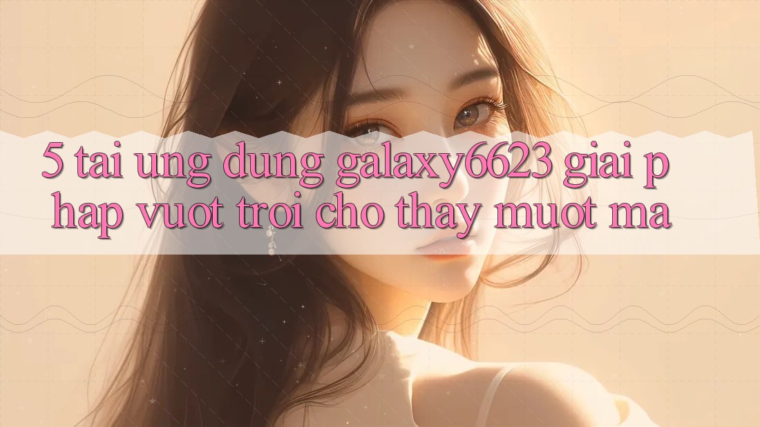 5. Tải Ứng dụng Galaxy6623 - Giải Pháp Vượt Trội Cho Thấy Mượt Mà