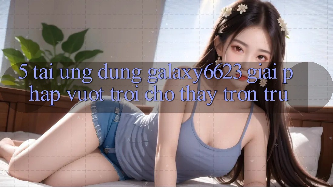 5. Tải Ứng dụng Galaxy6623 - Giải Pháp Vượt Trội Cho Thấy Trơn tru