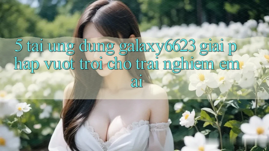 5. Tải Ứng dụng Galaxy6623 - Giải Pháp Vượt Trội Cho Trải Nghiệm Êm ái