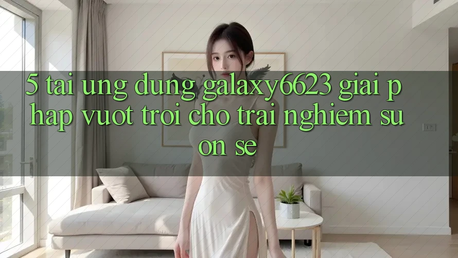 5. Tải Ứng dụng Galaxy6623 - Giải Pháp Vượt Trội Cho Trải Nghiệm Suôn sẻ