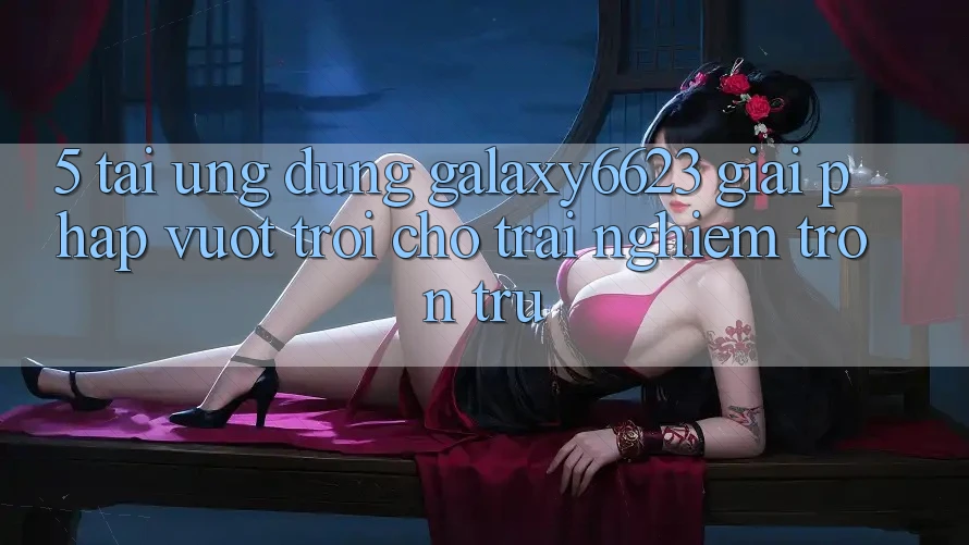 5. Tải Ứng dụng Galaxy6623 - Giải Pháp Vượt Trội Cho Trải Nghiệm Trơn tru