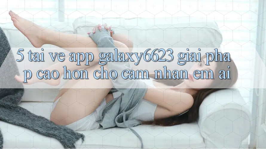 5. Tải về App Galaxy6623 - Giải Pháp Cao hơn Cho Cảm nhận Êm ái