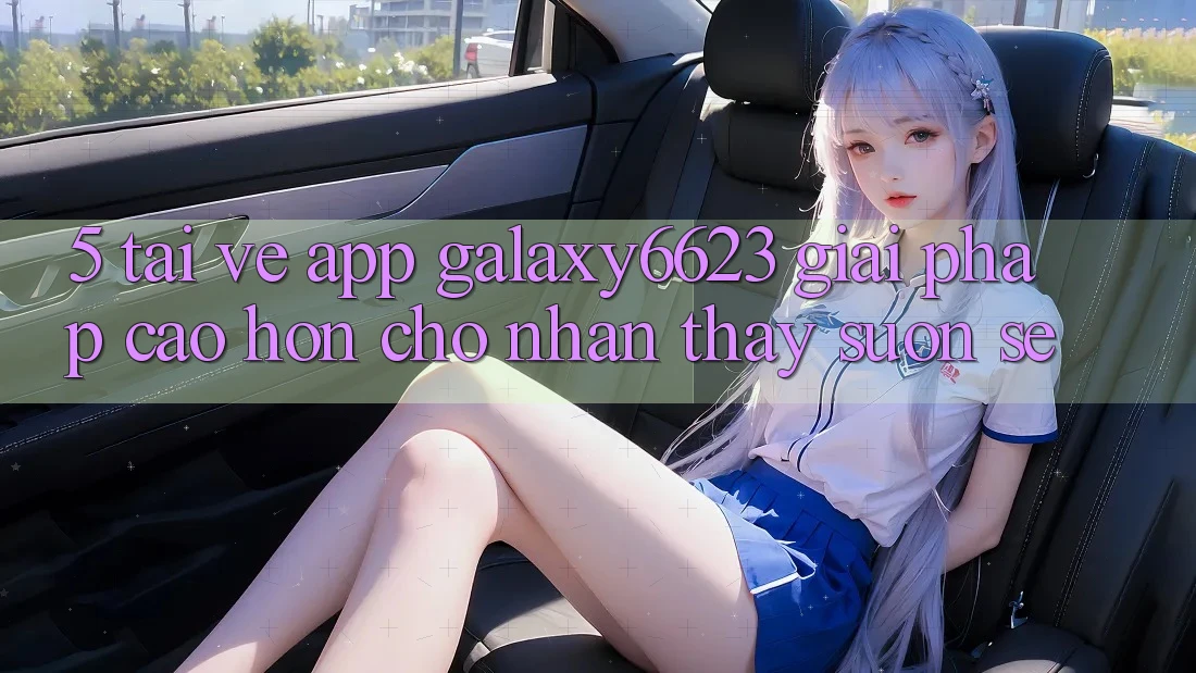 5. Tải về App Galaxy6623 - Giải Pháp Cao hơn Cho Nhận thấy Suôn sẻ