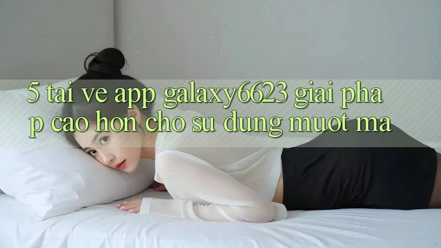 5. Tải về App Galaxy6623 - Giải Pháp Cao hơn Cho Sử dụng Mượt Mà