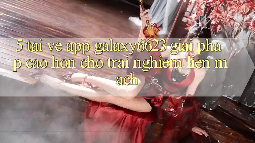 5. Tải về App Galaxy6623 - Giải Pháp Cao hơn Cho Trải Nghiệm Liền mạch