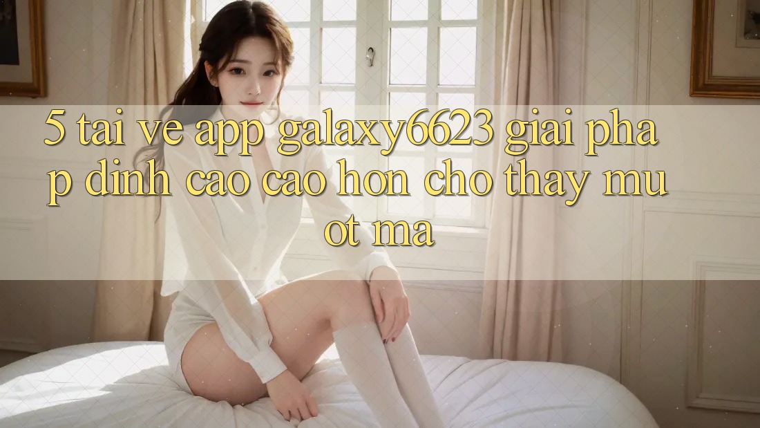 5. Tải về App Galaxy6623 - Giải Pháp Đỉnh cao cao hơn Cho Thấy Mượt Mà