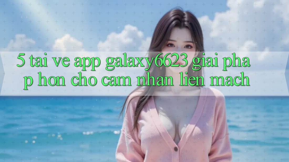 5. Tải về App Galaxy6623 - Giải Pháp Hơn Cho Cảm nhận Liền mạch