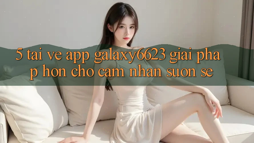 5. Tải về App Galaxy6623 - Giải Pháp Hơn Cho Cảm nhận Suôn sẻ