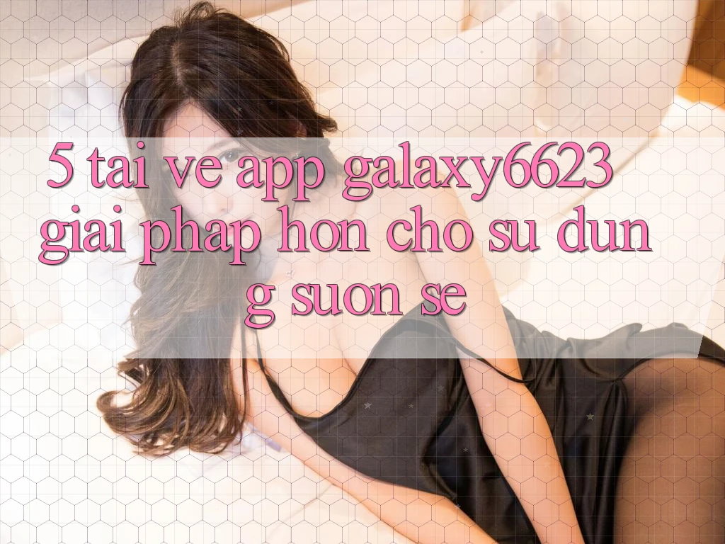 5. Tải về App Galaxy6623 - Giải Pháp Hơn Cho Sử dụng Suôn sẻ