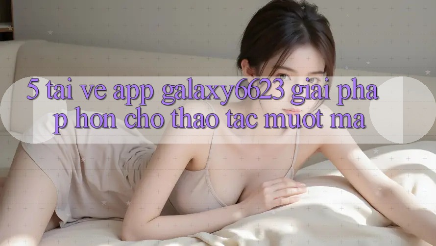 5. Tải về App Galaxy6623 - Giải Pháp Hơn Cho Thao tác Mượt Mà