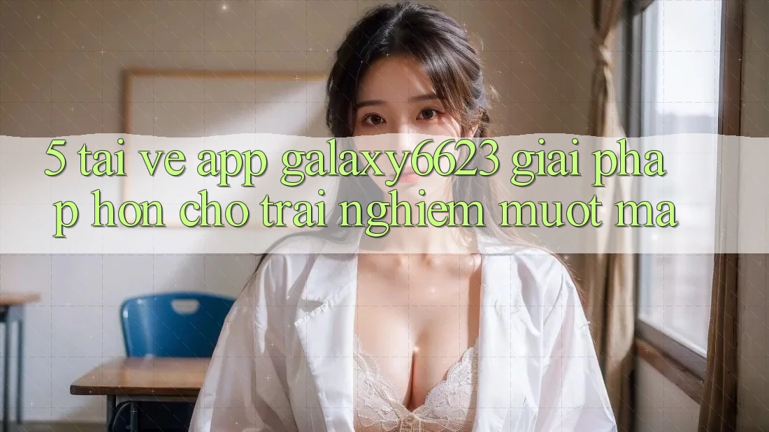 5. Tải về App Galaxy6623 - Giải Pháp Hơn Cho Trải Nghiệm Mượt Mà