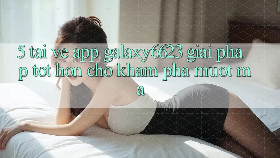 5. Tải về App Galaxy6623 - Giải Pháp Tốt hơn Cho Khám phá Mượt Mà