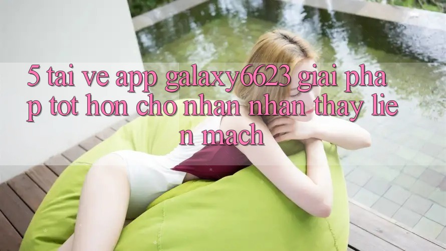 5. Tải về App Galaxy6623 - Giải Pháp Tốt hơn Cho Nhận nhận thấy Liền mạch