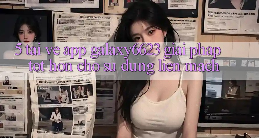 5. Tải về App Galaxy6623 - Giải Pháp Tốt hơn Cho Sử dụng Liền mạch