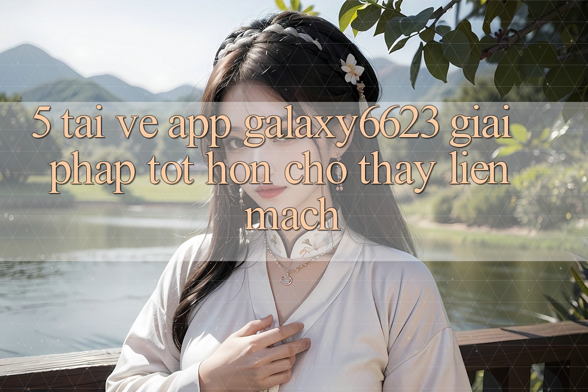 5. Tải về App Galaxy6623 - Giải Pháp Tốt hơn Cho Thấy Liền mạch