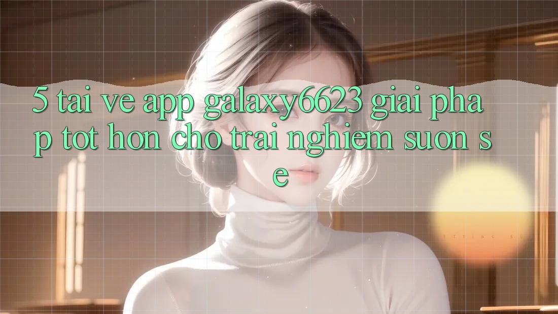 5. Tải về App Galaxy6623 - Giải Pháp Tốt hơn Cho Trải nghiệm Suôn sẻ
