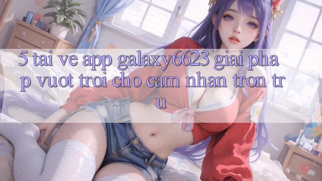 5. Tải về App Galaxy6623 - Giải Pháp Vượt trội Cho Cảm nhận Trơn tru