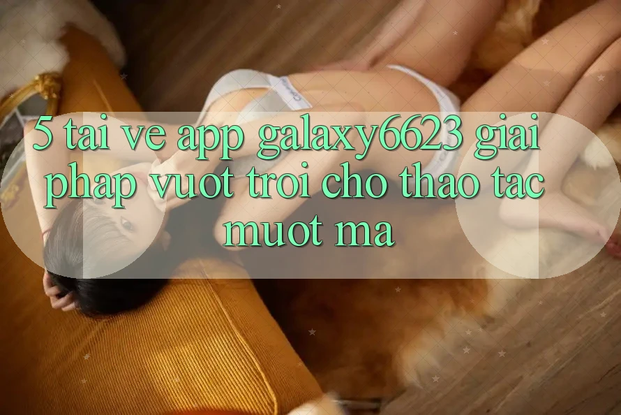5. Tải về App Galaxy6623 - Giải Pháp Vượt Trội Cho Thao tác Mượt Mà
