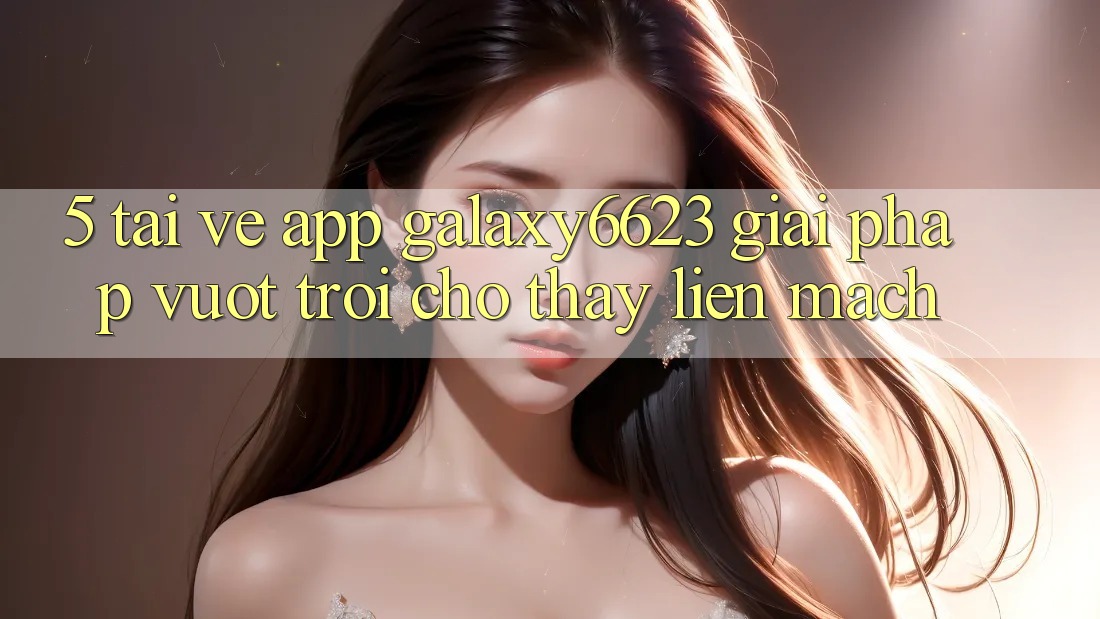 5. Tải về App Galaxy6623 - Giải Pháp Vượt trội Cho Thấy Liền mạch