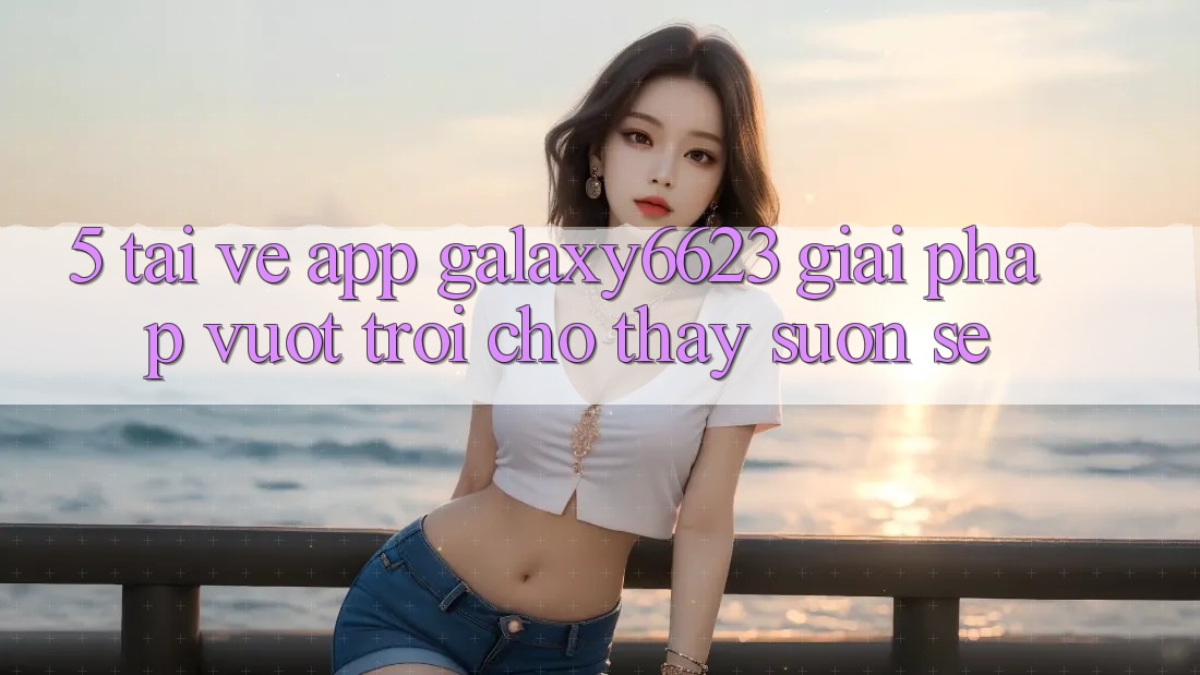 5. Tải về App Galaxy6623 - Giải Pháp Vượt trội Cho Thấy Suôn sẻ