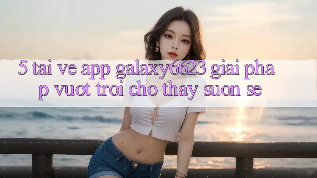 5. Tải về App Galaxy6623 - Giải Pháp Vượt Trội Cho Thấy Suôn sẻ
