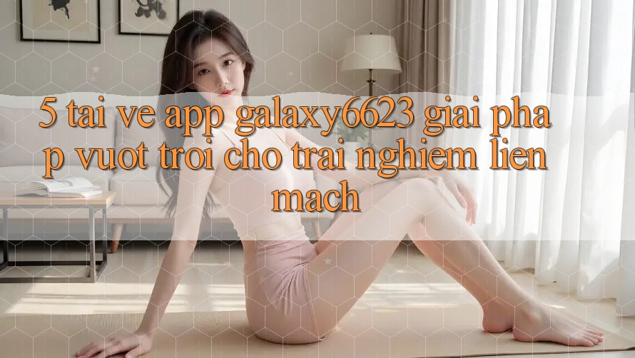 5. Tải về App Galaxy6623 - Giải Pháp Vượt Trội Cho Trải Nghiệm Liền mạch