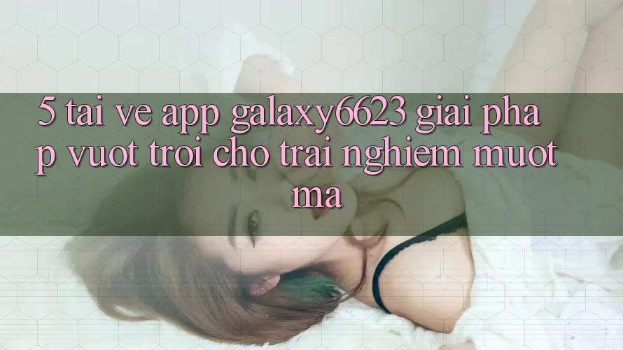 5. Tải về App Galaxy6623 - Giải Pháp Vượt Trội Cho Trải Nghiệm Mượt Mà