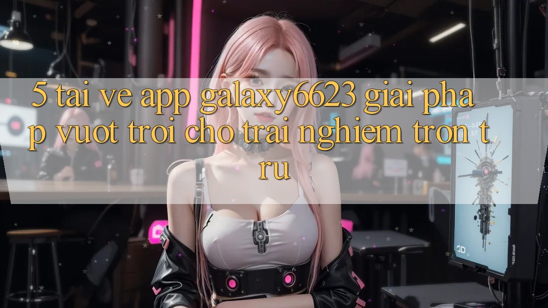 5. Tải về App Galaxy6623 - Giải Pháp Vượt Trội Cho Trải nghiệm Trơn tru