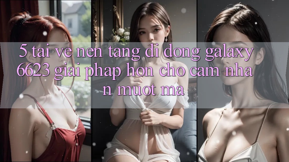 5. Tải về Nền tảng di động Galaxy6623 - Giải Pháp Hơn Cho Cảm nhận Mượt Mà
