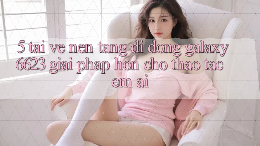 5. Tải về Nền tảng di động Galaxy6623 - Giải Pháp Hơn Cho Thao tác Êm ái