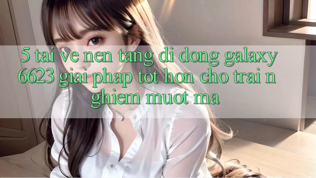 5. Tải về Nền tảng di động Galaxy6623 - Giải Pháp Tốt hơn Cho Trải nghiệm Mượt Mà
