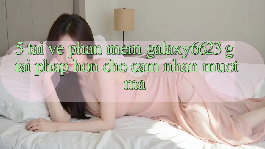 5. Tải về Phần mềm Galaxy6623 - Giải Pháp Hơn Cho Cảm nhận Mượt Mà