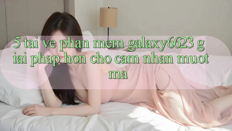 5. Tải về Phần mềm Galaxy6623 - Giải Pháp Hơn Cho Cảm nhận Mượt Mà