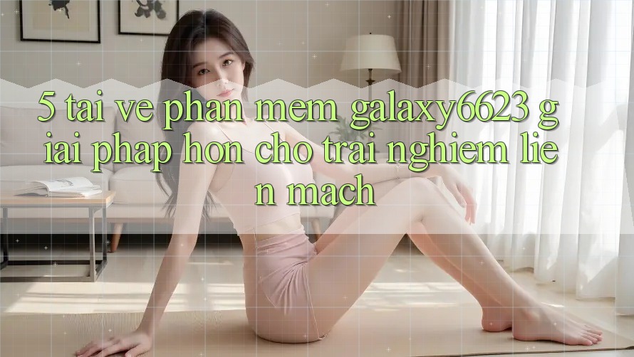 5. Tải về Phần mềm Galaxy6623 - Giải Pháp Hơn Cho Trải nghiệm Liền mạch