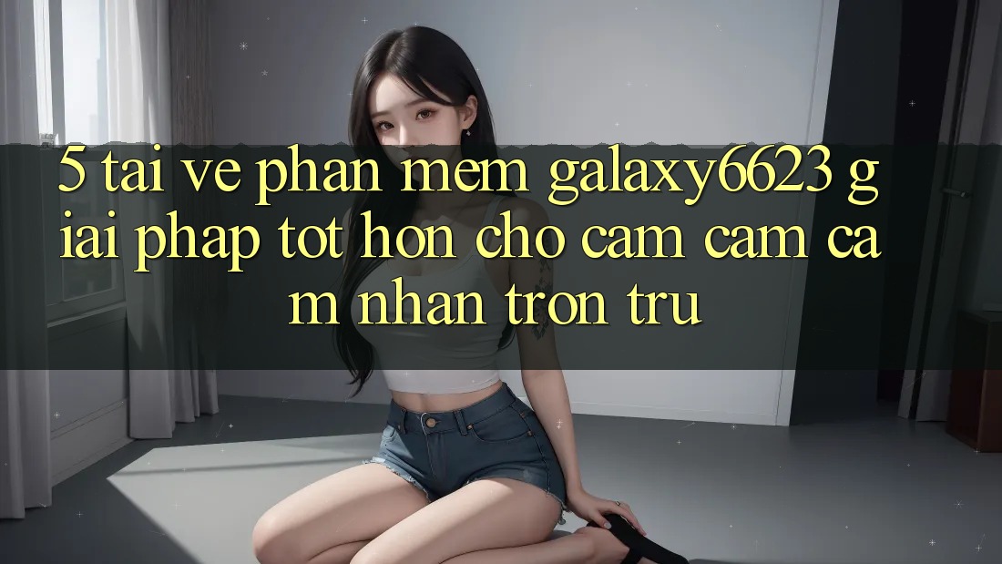 5. Tải về Phần mềm Galaxy6623 - Giải Pháp Tốt hơn Cho Cảm cảm cảm nhận Trơn tru