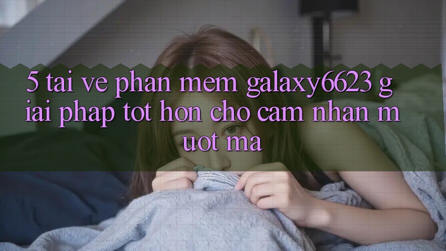 5. Tải về Phần mềm Galaxy6623 - Giải Pháp Tốt hơn Cho Cảm nhận Mượt Mà