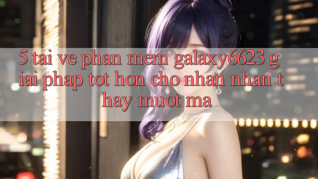 5. Tải về Phần mềm Galaxy6623 - Giải Pháp Tốt hơn Cho Nhận nhận thấy Mượt Mà