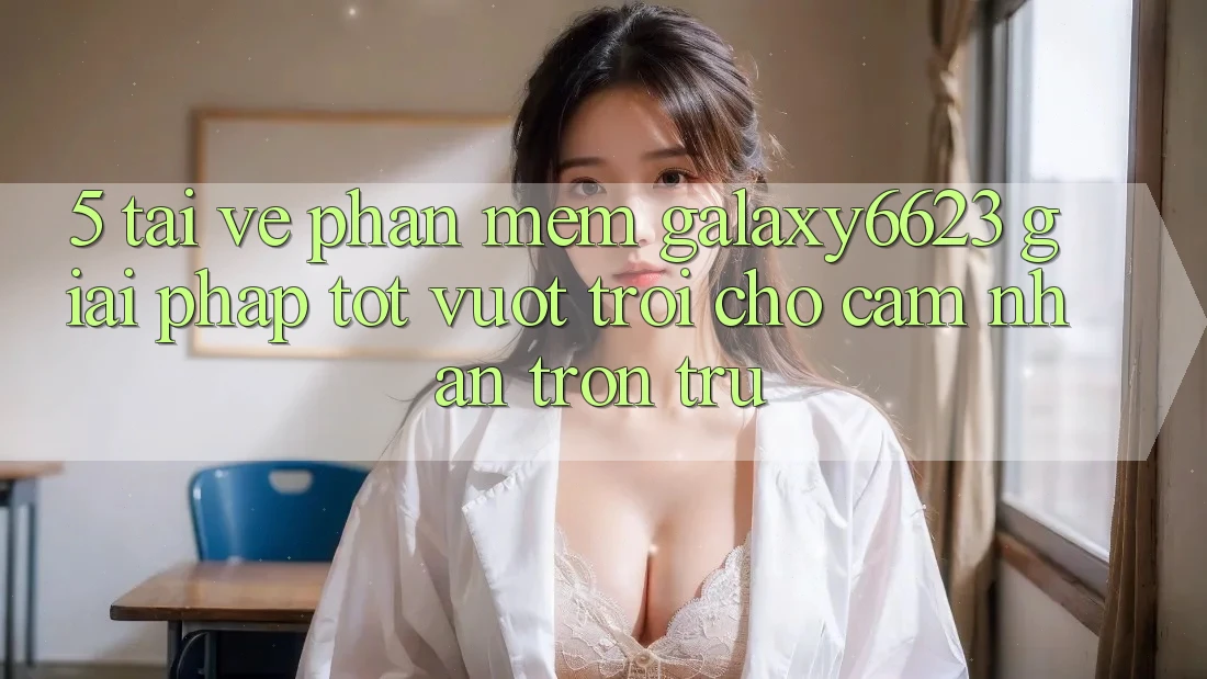 5. Tải về Phần mềm Galaxy6623 - Giải Pháp Tốt vượt trội Cho Cảm nhận Trơn tru