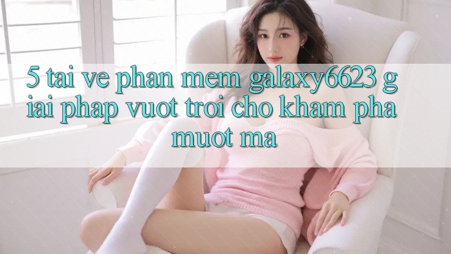 5. Tải về Phần mềm Galaxy6623 - Giải Pháp Vượt Trội Cho Khám phá Mượt Mà