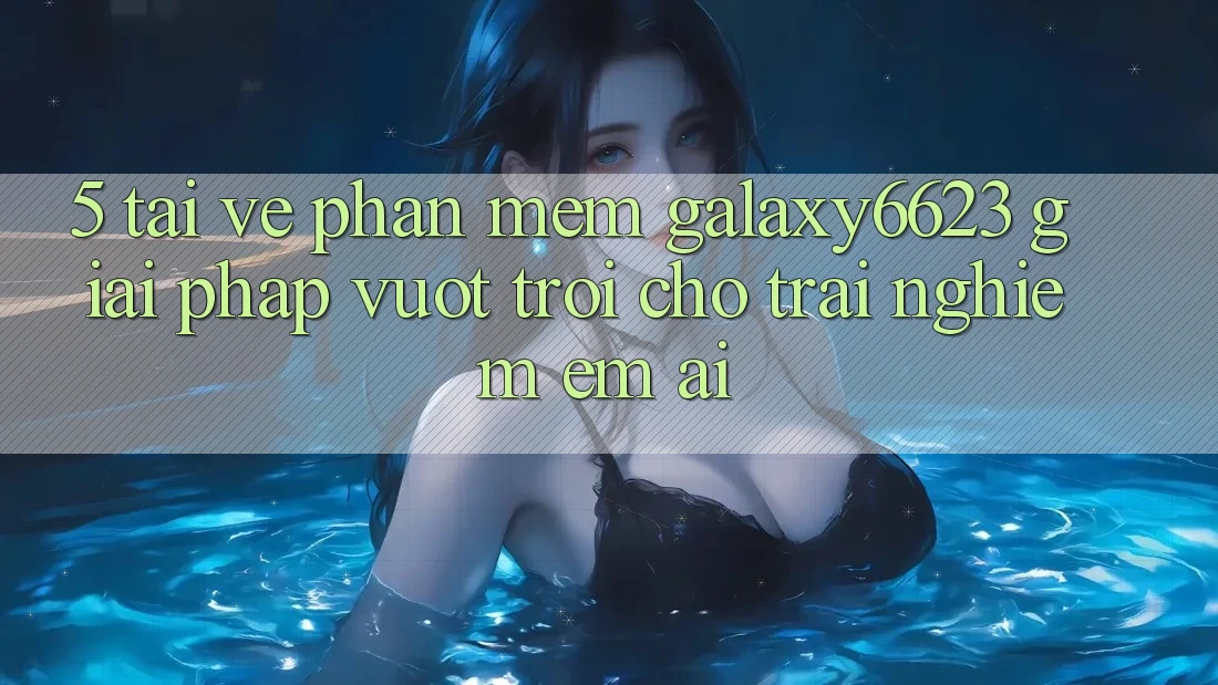 5. Tải về Phần mềm Galaxy6623 - Giải Pháp Vượt Trội Cho Trải Nghiệm Êm ái