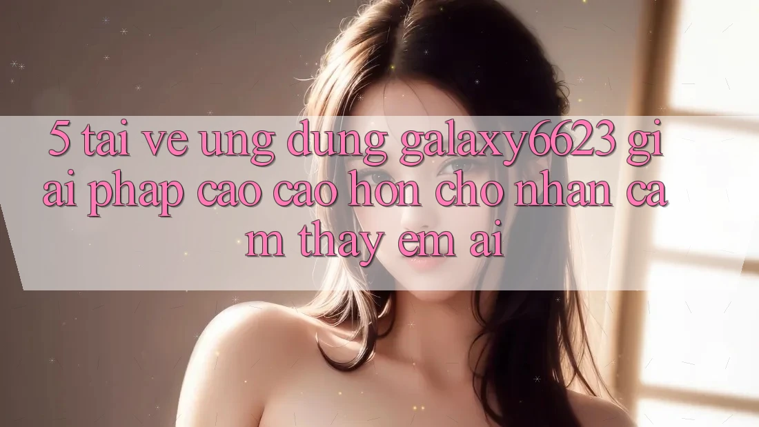 5. Tải về Ứng dụng Galaxy6623 - Giải Pháp Cao cao hơn Cho Nhận cảm thấy Êm ái