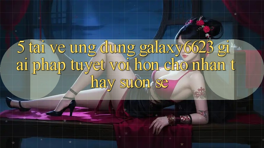 5. Tải về Ứng dụng Galaxy6623 - Giải Pháp Tuyệt vời hơn Cho Nhận thấy Suôn sẻ